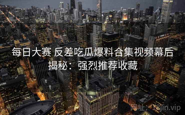 每日大赛 反差吃瓜爆料合集视频幕后揭秘：强烈推荐收藏  第2张