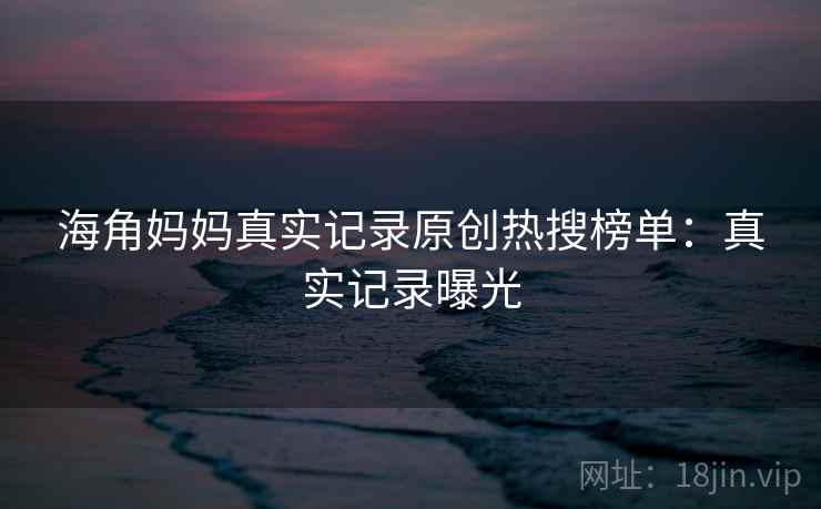 海角妈妈真实记录原创热搜榜单：真实记录曝光