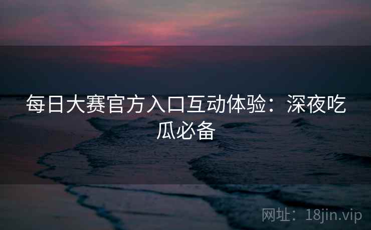 每日大赛官方入口互动体验：深夜吃瓜必备