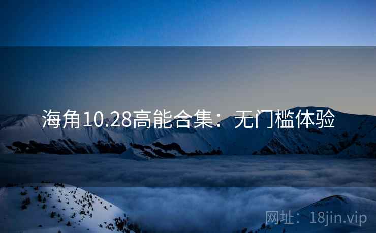 海角10.28高能合集：无门槛体验