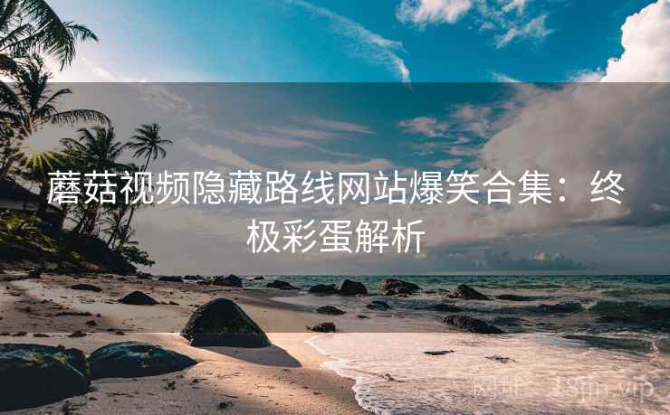 蘑菇视频隐藏路线网站爆笑合集：终极彩蛋解析