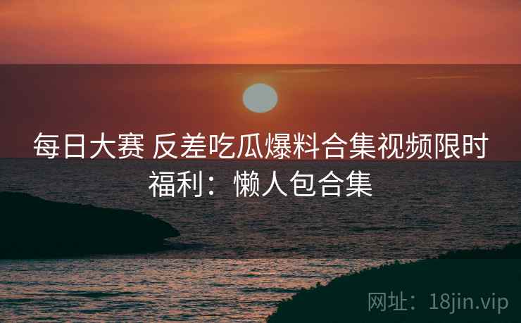 每日大赛 反差吃瓜爆料合集视频限时福利：懒人包合集