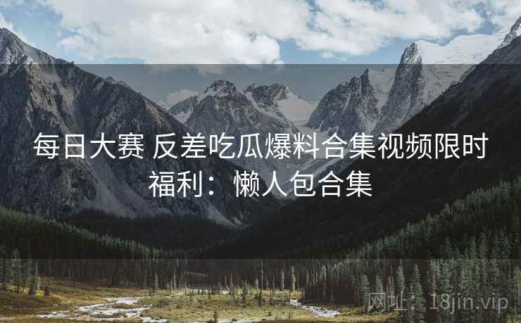 每日大赛 反差吃瓜爆料合集视频限时福利：懒人包合集