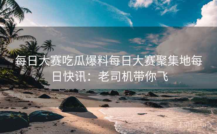 每日大赛吃瓜爆料每日大赛聚集地每日快讯：老司机带你飞