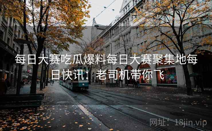 每日大赛吃瓜爆料每日大赛聚集地每日快讯：老司机带你飞
