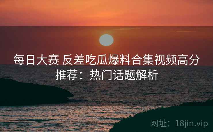 每日大赛 反差吃瓜爆料合集视频高分推荐:热门话题解析