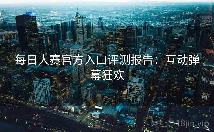 每日大赛官方入口评测报告：互动弹幕狂欢