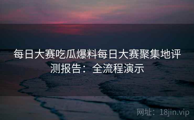 每日大赛吃瓜爆料每日大赛聚集地评测报告：全流程演示