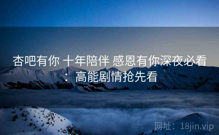 杏吧有你 十年陪伴 感恩有你深夜必看：高能剧情抢先看